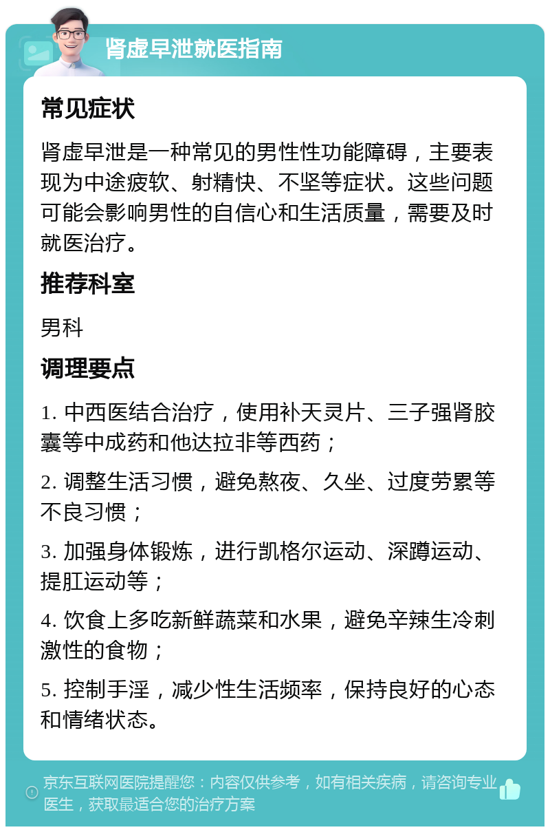 肾虚早泄就医指南 常见症状 肾虚早泄是一种常见的男性性功能障碍，主要表现为中途疲软、射精快、不坚等症状。这些问题可能会影响男性的自信心和生活质量，需要及时就医治疗。 推荐科室 男科 调理要点 1. 中西医结合治疗，使用补天灵片、三子强肾胶囊等中成药和他达拉非等西药； 2. 调整生活习惯，避免熬夜、久坐、过度劳累等不良习惯； 3. 加强身体锻炼，进行凯格尔运动、深蹲运动、提肛运动等； 4. 饮食上多吃新鲜蔬菜和水果，避免辛辣生冷刺激性的食物； 5. 控制手淫，减少性生活频率，保持良好的心态和情绪状态。