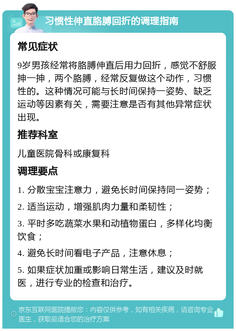 习惯性伸直胳膊回折的调理指南 常见症状 9岁男孩经常将胳膊伸直后用力回折，感觉不舒服抻一抻，两个胳膊，经常反复做这个动作，习惯性的。这种情况可能与长时间保持一姿势、缺乏运动等因素有关，需要注意是否有其他异常症状出现。 推荐科室 儿童医院骨科或康复科 调理要点 1. 分散宝宝注意力，避免长时间保持同一姿势； 2. 适当运动，增强肌肉力量和柔韧性； 3. 平时多吃蔬菜水果和动植物蛋白，多样化均衡饮食； 4. 避免长时间看电子产品，注意休息； 5. 如果症状加重或影响日常生活，建议及时就医，进行专业的检查和治疗。