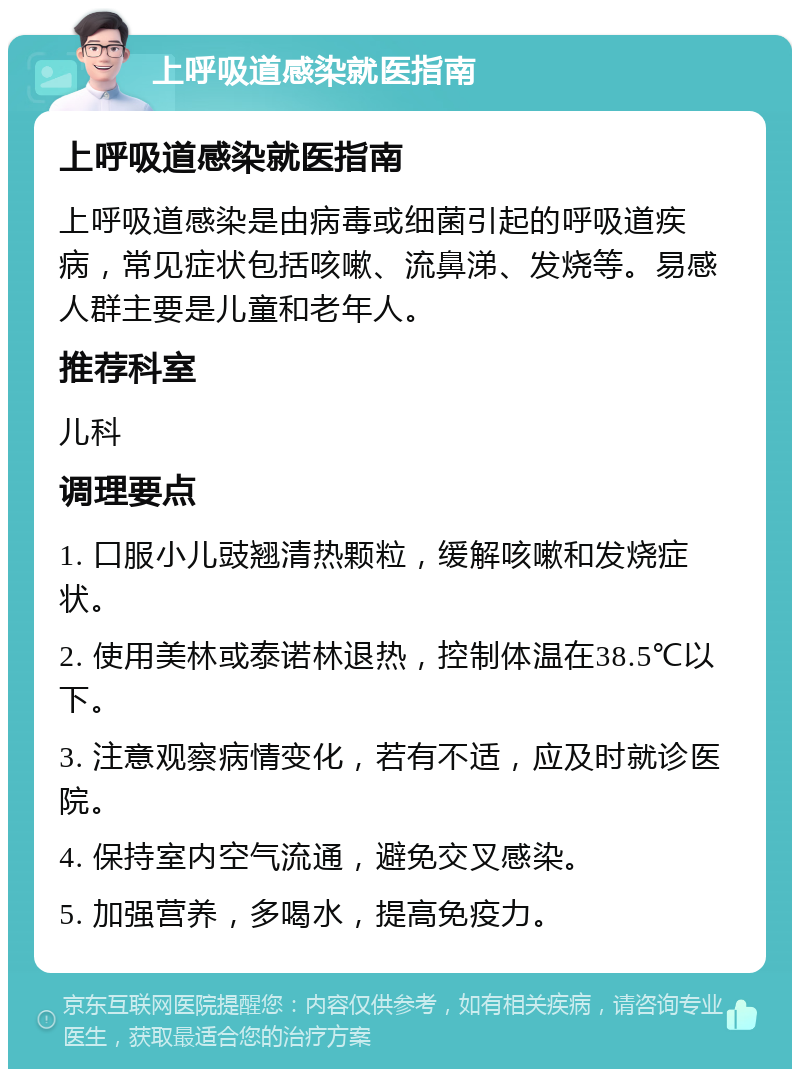 上呼吸道感染就医指南 上呼吸道感染就医指南 上呼吸道感染是由病毒或细菌引起的呼吸道疾病，常见症状包括咳嗽、流鼻涕、发烧等。易感人群主要是儿童和老年人。 推荐科室 儿科 调理要点 1. 口服小儿豉翘清热颗粒，缓解咳嗽和发烧症状。 2. 使用美林或泰诺林退热，控制体温在38.5℃以下。 3. 注意观察病情变化，若有不适，应及时就诊医院。 4. 保持室内空气流通，避免交叉感染。 5. 加强营养，多喝水，提高免疫力。