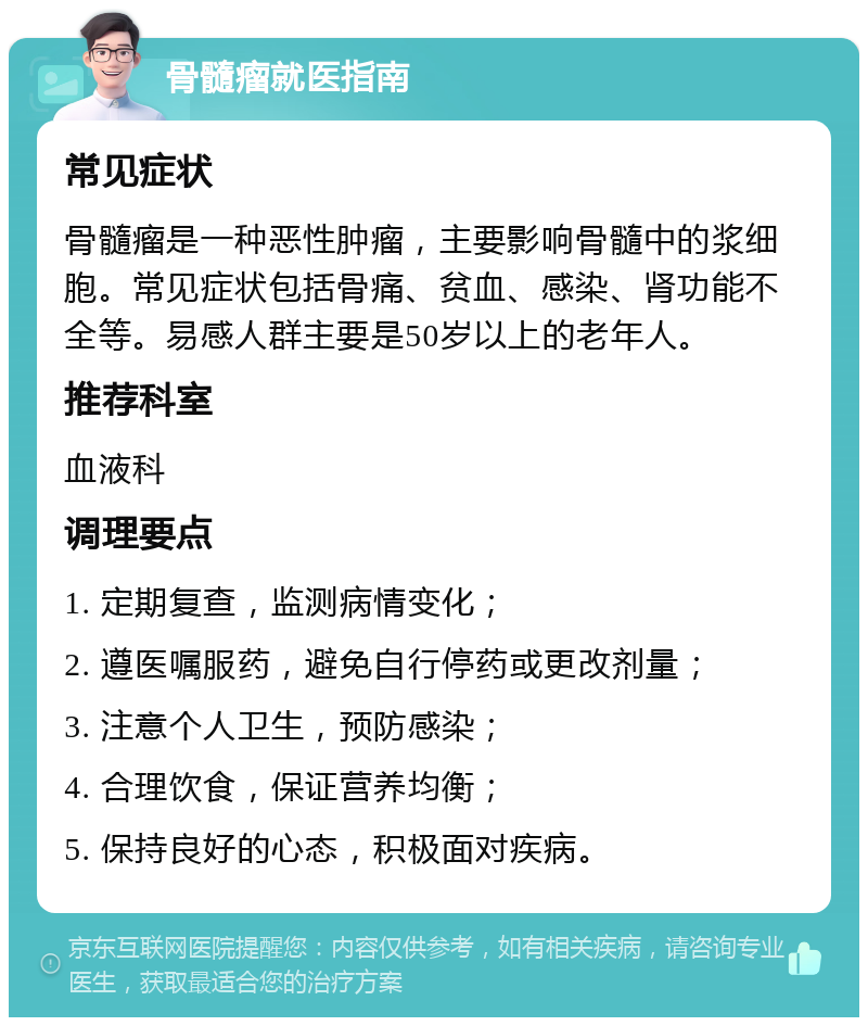 骨髓瘤就医指南 常见症状 骨髓瘤是一种恶性肿瘤，主要影响骨髓中的浆细胞。常见症状包括骨痛、贫血、感染、肾功能不全等。易感人群主要是50岁以上的老年人。 推荐科室 血液科 调理要点 1. 定期复查，监测病情变化； 2. 遵医嘱服药，避免自行停药或更改剂量； 3. 注意个人卫生，预防感染； 4. 合理饮食，保证营养均衡； 5. 保持良好的心态，积极面对疾病。