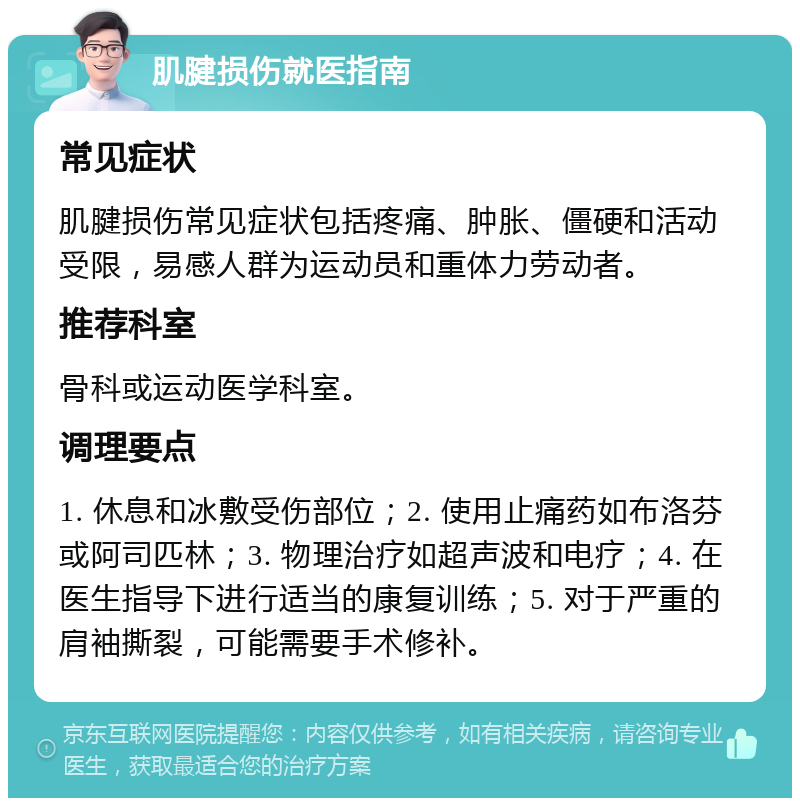 肌腱损伤就医指南 常见症状 肌腱损伤常见症状包括疼痛、肿胀、僵硬和活动受限，易感人群为运动员和重体力劳动者。 推荐科室 骨科或运动医学科室。 调理要点 1. 休息和冰敷受伤部位；2. 使用止痛药如布洛芬或阿司匹林；3. 物理治疗如超声波和电疗；4. 在医生指导下进行适当的康复训练；5. 对于严重的肩袖撕裂，可能需要手术修补。