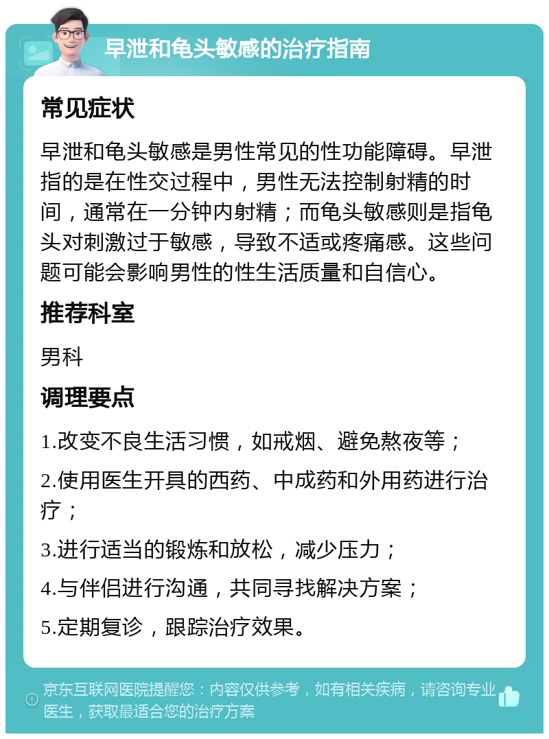 早泄和龟头敏感的治疗指南 常见症状 早泄和龟头敏感是男性常见的性功能障碍。早泄指的是在性交过程中，男性无法控制射精的时间，通常在一分钟内射精；而龟头敏感则是指龟头对刺激过于敏感，导致不适或疼痛感。这些问题可能会影响男性的性生活质量和自信心。 推荐科室 男科 调理要点 1.改变不良生活习惯，如戒烟、避免熬夜等； 2.使用医生开具的西药、中成药和外用药进行治疗； 3.进行适当的锻炼和放松，减少压力； 4.与伴侣进行沟通，共同寻找解决方案； 5.定期复诊，跟踪治疗效果。