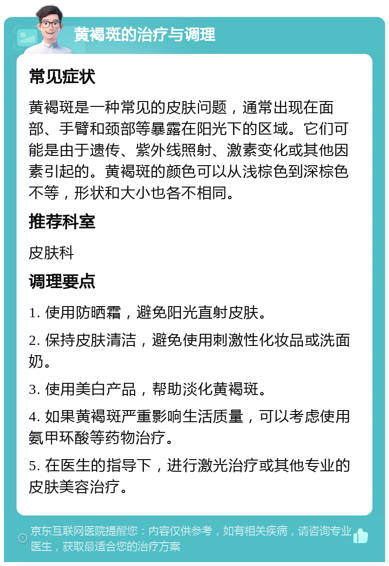 黄褐斑的治疗与调理 常见症状 黄褐斑是一种常见的皮肤问题，通常出现在面部、手臂和颈部等暴露在阳光下的区域。它们可能是由于遗传、紫外线照射、激素变化或其他因素引起的。黄褐斑的颜色可以从浅棕色到深棕色不等，形状和大小也各不相同。 推荐科室 皮肤科 调理要点 1. 使用防晒霜，避免阳光直射皮肤。 2. 保持皮肤清洁，避免使用刺激性化妆品或洗面奶。 3. 使用美白产品，帮助淡化黄褐斑。 4. 如果黄褐斑严重影响生活质量，可以考虑使用氨甲环酸等药物治疗。 5. 在医生的指导下，进行激光治疗或其他专业的皮肤美容治疗。