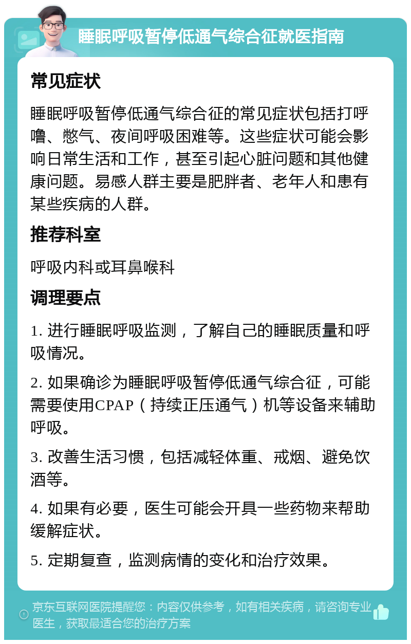 睡眠呼吸暂停低通气综合征就医指南 常见症状 睡眠呼吸暂停低通气综合征的常见症状包括打呼噜、憋气、夜间呼吸困难等。这些症状可能会影响日常生活和工作，甚至引起心脏问题和其他健康问题。易感人群主要是肥胖者、老年人和患有某些疾病的人群。 推荐科室 呼吸内科或耳鼻喉科 调理要点 1. 进行睡眠呼吸监测，了解自己的睡眠质量和呼吸情况。 2. 如果确诊为睡眠呼吸暂停低通气综合征，可能需要使用CPAP（持续正压通气）机等设备来辅助呼吸。 3. 改善生活习惯，包括减轻体重、戒烟、避免饮酒等。 4. 如果有必要，医生可能会开具一些药物来帮助缓解症状。 5. 定期复查，监测病情的变化和治疗效果。