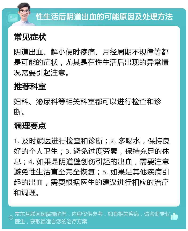 性生活后阴道出血的可能原因及处理方法 常见症状 阴道出血、解小便时疼痛、月经周期不规律等都是可能的症状，尤其是在性生活后出现的异常情况需要引起注意。 推荐科室 妇科、泌尿科等相关科室都可以进行检查和诊断。 调理要点 1. 及时就医进行检查和诊断；2. 多喝水，保持良好的个人卫生；3. 避免过度劳累，保持充足的休息；4. 如果是阴道壁创伤引起的出血，需要注意避免性生活直至完全恢复；5. 如果是其他疾病引起的出血，需要根据医生的建议进行相应的治疗和调理。