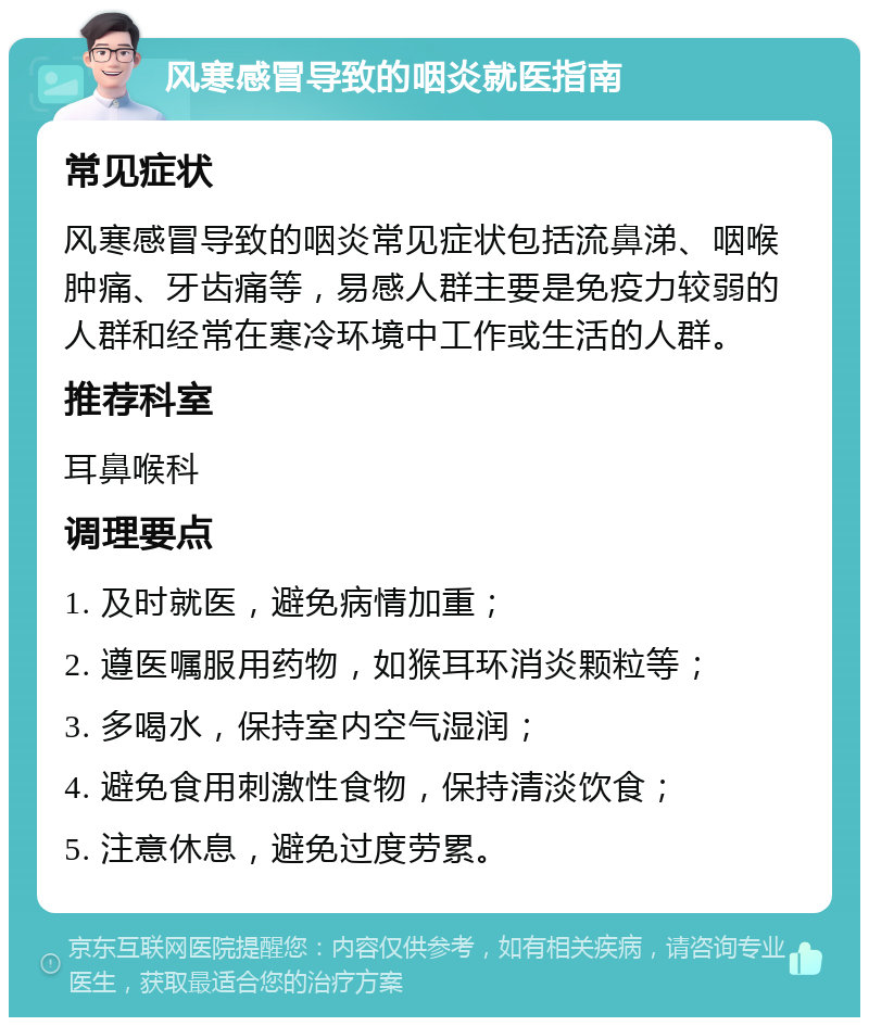 风寒感冒导致的咽炎就医指南 常见症状 风寒感冒导致的咽炎常见症状包括流鼻涕、咽喉肿痛、牙齿痛等，易感人群主要是免疫力较弱的人群和经常在寒冷环境中工作或生活的人群。 推荐科室 耳鼻喉科 调理要点 1. 及时就医，避免病情加重； 2. 遵医嘱服用药物，如猴耳环消炎颗粒等； 3. 多喝水，保持室内空气湿润； 4. 避免食用刺激性食物，保持清淡饮食； 5. 注意休息，避免过度劳累。