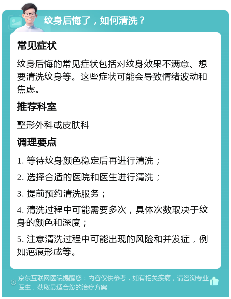 纹身后悔了，如何清洗？ 常见症状 纹身后悔的常见症状包括对纹身效果不满意、想要清洗纹身等。这些症状可能会导致情绪波动和焦虑。 推荐科室 整形外科或皮肤科 调理要点 1. 等待纹身颜色稳定后再进行清洗； 2. 选择合适的医院和医生进行清洗； 3. 提前预约清洗服务； 4. 清洗过程中可能需要多次，具体次数取决于纹身的颜色和深度； 5. 注意清洗过程中可能出现的风险和并发症，例如疤痕形成等。