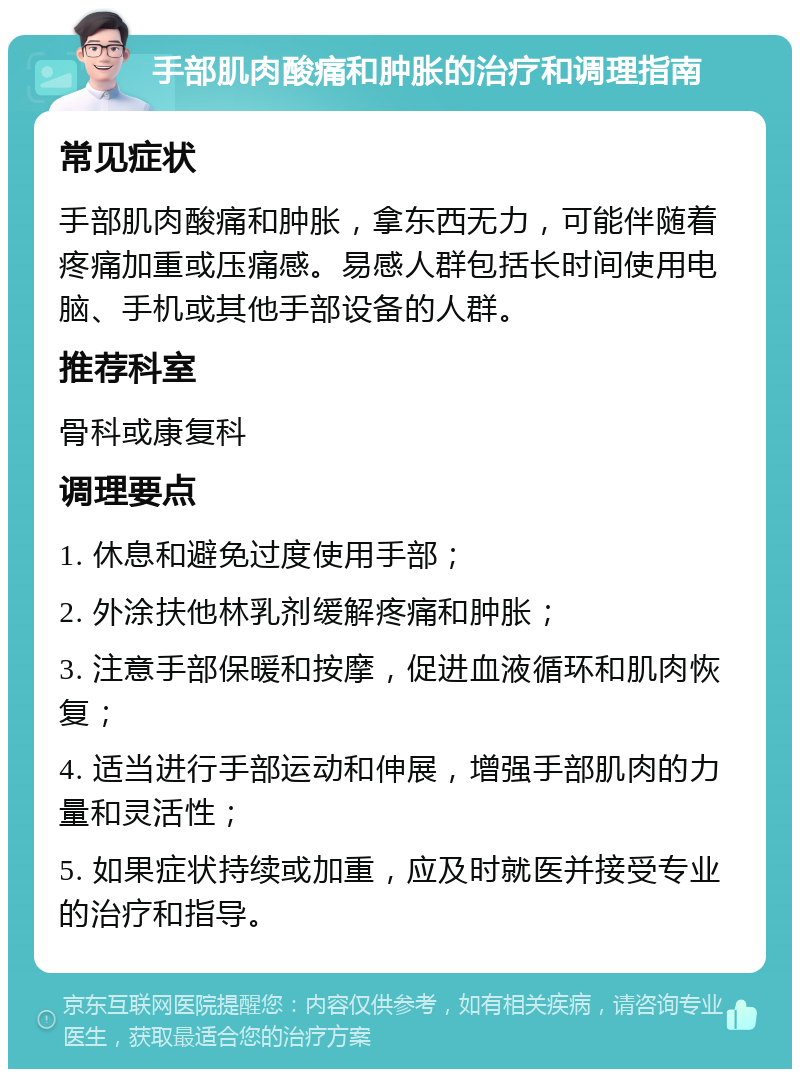 手部肌肉酸痛和肿胀的治疗和调理指南 常见症状 手部肌肉酸痛和肿胀，拿东西无力，可能伴随着疼痛加重或压痛感。易感人群包括长时间使用电脑、手机或其他手部设备的人群。 推荐科室 骨科或康复科 调理要点 1. 休息和避免过度使用手部； 2. 外涂扶他林乳剂缓解疼痛和肿胀； 3. 注意手部保暖和按摩，促进血液循环和肌肉恢复； 4. 适当进行手部运动和伸展，增强手部肌肉的力量和灵活性； 5. 如果症状持续或加重，应及时就医并接受专业的治疗和指导。