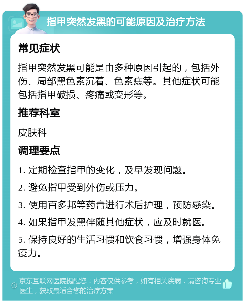 指甲突然发黑的可能原因及治疗方法 常见症状 指甲突然发黑可能是由多种原因引起的，包括外伤、局部黑色素沉着、色素痣等。其他症状可能包括指甲破损、疼痛或变形等。 推荐科室 皮肤科 调理要点 1. 定期检查指甲的变化，及早发现问题。 2. 避免指甲受到外伤或压力。 3. 使用百多邦等药膏进行术后护理，预防感染。 4. 如果指甲发黑伴随其他症状，应及时就医。 5. 保持良好的生活习惯和饮食习惯，增强身体免疫力。