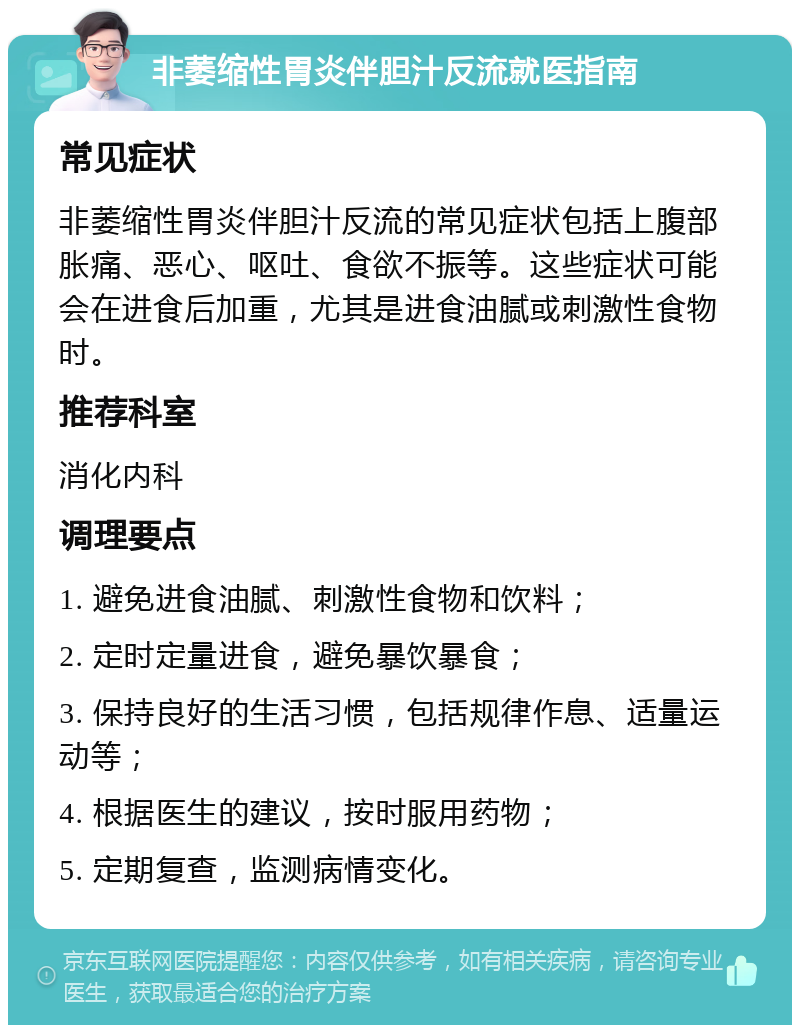 非萎缩性胃炎伴胆汁反流就医指南 常见症状 非萎缩性胃炎伴胆汁反流的常见症状包括上腹部胀痛、恶心、呕吐、食欲不振等。这些症状可能会在进食后加重，尤其是进食油腻或刺激性食物时。 推荐科室 消化内科 调理要点 1. 避免进食油腻、刺激性食物和饮料； 2. 定时定量进食，避免暴饮暴食； 3. 保持良好的生活习惯，包括规律作息、适量运动等； 4. 根据医生的建议，按时服用药物； 5. 定期复查，监测病情变化。