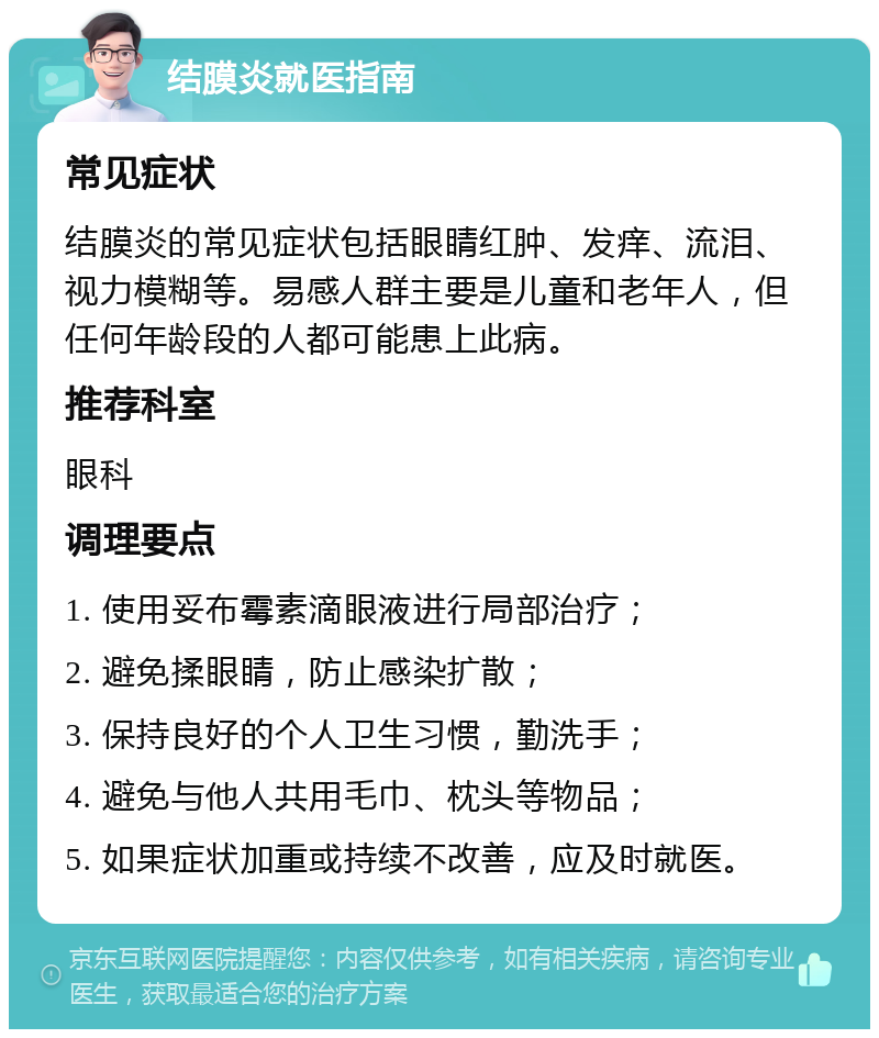 结膜炎就医指南 常见症状 结膜炎的常见症状包括眼睛红肿、发痒、流泪、视力模糊等。易感人群主要是儿童和老年人，但任何年龄段的人都可能患上此病。 推荐科室 眼科 调理要点 1. 使用妥布霉素滴眼液进行局部治疗； 2. 避免揉眼睛，防止感染扩散； 3. 保持良好的个人卫生习惯，勤洗手； 4. 避免与他人共用毛巾、枕头等物品； 5. 如果症状加重或持续不改善，应及时就医。