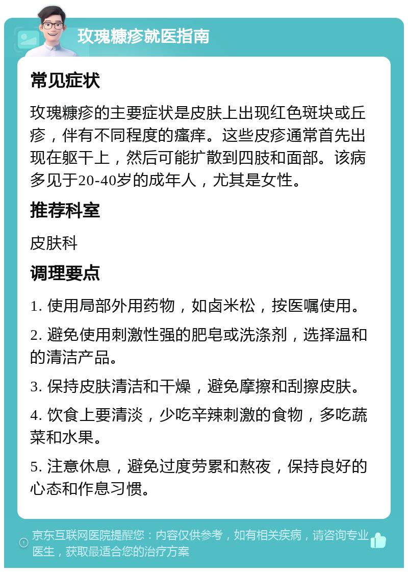 玫瑰糠疹就医指南 常见症状 玫瑰糠疹的主要症状是皮肤上出现红色斑块或丘疹，伴有不同程度的瘙痒。这些皮疹通常首先出现在躯干上，然后可能扩散到四肢和面部。该病多见于20-40岁的成年人，尤其是女性。 推荐科室 皮肤科 调理要点 1. 使用局部外用药物，如卤米松，按医嘱使用。 2. 避免使用刺激性强的肥皂或洗涤剂，选择温和的清洁产品。 3. 保持皮肤清洁和干燥，避免摩擦和刮擦皮肤。 4. 饮食上要清淡，少吃辛辣刺激的食物，多吃蔬菜和水果。 5. 注意休息，避免过度劳累和熬夜，保持良好的心态和作息习惯。