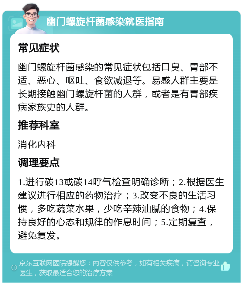 幽门螺旋杆菌感染就医指南 常见症状 幽门螺旋杆菌感染的常见症状包括口臭、胃部不适、恶心、呕吐、食欲减退等。易感人群主要是长期接触幽门螺旋杆菌的人群，或者是有胃部疾病家族史的人群。 推荐科室 消化内科 调理要点 1.进行碳13或碳14呼气检查明确诊断；2.根据医生建议进行相应的药物治疗；3.改变不良的生活习惯，多吃蔬菜水果，少吃辛辣油腻的食物；4.保持良好的心态和规律的作息时间；5.定期复查，避免复发。