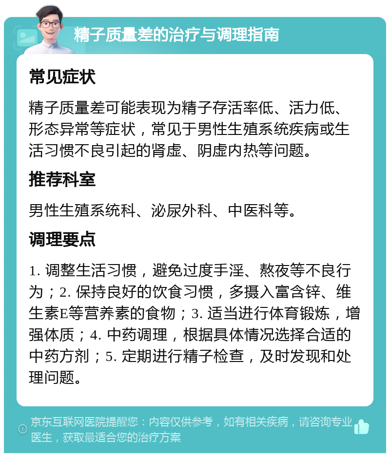 精子质量差的治疗与调理指南 常见症状 精子质量差可能表现为精子存活率低、活力低、形态异常等症状，常见于男性生殖系统疾病或生活习惯不良引起的肾虚、阴虚内热等问题。 推荐科室 男性生殖系统科、泌尿外科、中医科等。 调理要点 1. 调整生活习惯，避免过度手淫、熬夜等不良行为；2. 保持良好的饮食习惯，多摄入富含锌、维生素E等营养素的食物；3. 适当进行体育锻炼，增强体质；4. 中药调理，根据具体情况选择合适的中药方剂；5. 定期进行精子检查，及时发现和处理问题。