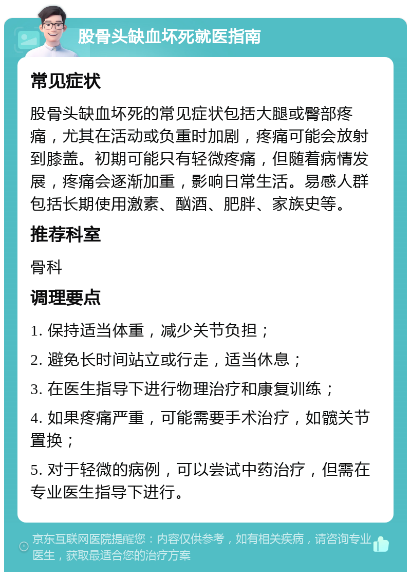 股骨头缺血坏死就医指南 常见症状 股骨头缺血坏死的常见症状包括大腿或臀部疼痛，尤其在活动或负重时加剧，疼痛可能会放射到膝盖。初期可能只有轻微疼痛，但随着病情发展，疼痛会逐渐加重，影响日常生活。易感人群包括长期使用激素、酗酒、肥胖、家族史等。 推荐科室 骨科 调理要点 1. 保持适当体重，减少关节负担； 2. 避免长时间站立或行走，适当休息； 3. 在医生指导下进行物理治疗和康复训练； 4. 如果疼痛严重，可能需要手术治疗，如髋关节置换； 5. 对于轻微的病例，可以尝试中药治疗，但需在专业医生指导下进行。