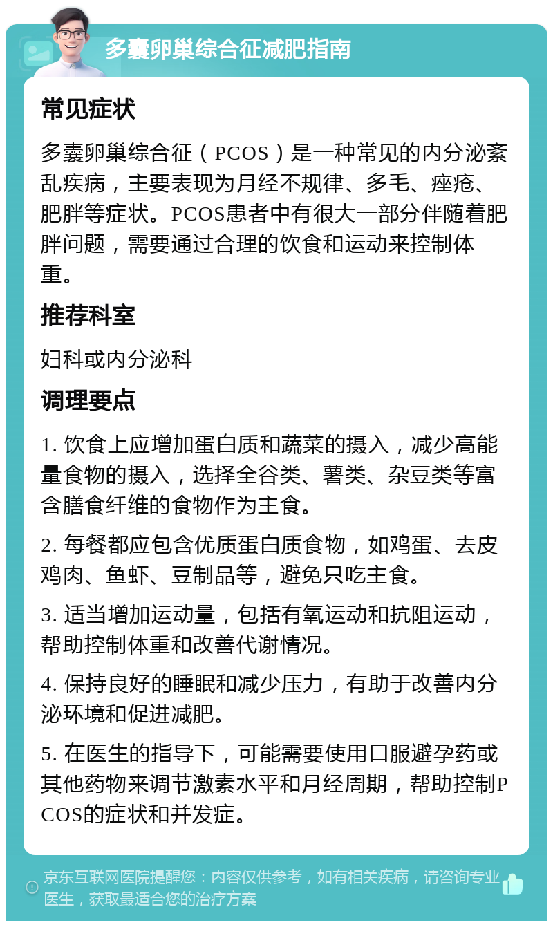 多囊卵巢综合征减肥指南 常见症状 多囊卵巢综合征（PCOS）是一种常见的内分泌紊乱疾病，主要表现为月经不规律、多毛、痤疮、肥胖等症状。PCOS患者中有很大一部分伴随着肥胖问题，需要通过合理的饮食和运动来控制体重。 推荐科室 妇科或内分泌科 调理要点 1. 饮食上应增加蛋白质和蔬菜的摄入，减少高能量食物的摄入，选择全谷类、薯类、杂豆类等富含膳食纤维的食物作为主食。 2. 每餐都应包含优质蛋白质食物，如鸡蛋、去皮鸡肉、鱼虾、豆制品等，避免只吃主食。 3. 适当增加运动量，包括有氧运动和抗阻运动，帮助控制体重和改善代谢情况。 4. 保持良好的睡眠和减少压力，有助于改善内分泌环境和促进减肥。 5. 在医生的指导下，可能需要使用口服避孕药或其他药物来调节激素水平和月经周期，帮助控制PCOS的症状和并发症。