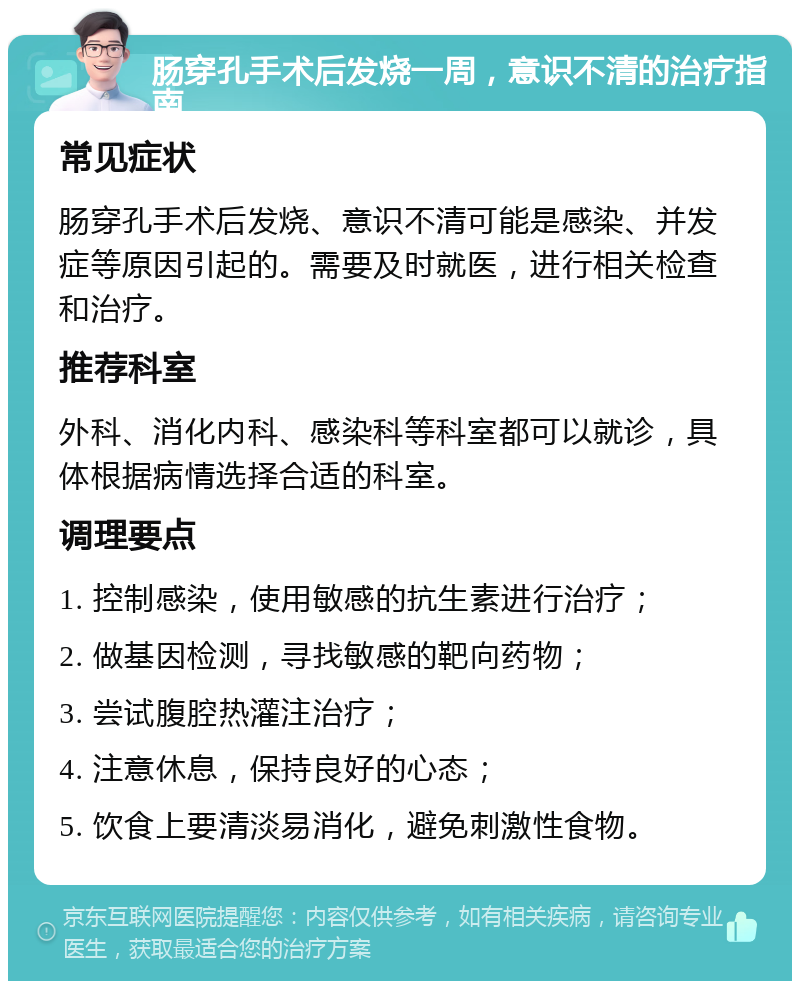 肠穿孔手术后发烧一周，意识不清的治疗指南 常见症状 肠穿孔手术后发烧、意识不清可能是感染、并发症等原因引起的。需要及时就医，进行相关检查和治疗。 推荐科室 外科、消化内科、感染科等科室都可以就诊，具体根据病情选择合适的科室。 调理要点 1. 控制感染，使用敏感的抗生素进行治疗； 2. 做基因检测，寻找敏感的靶向药物； 3. 尝试腹腔热灌注治疗； 4. 注意休息，保持良好的心态； 5. 饮食上要清淡易消化，避免刺激性食物。