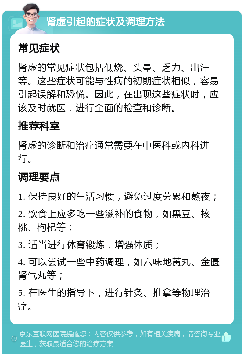 肾虚引起的症状及调理方法 常见症状 肾虚的常见症状包括低烧、头晕、乏力、出汗等。这些症状可能与性病的初期症状相似，容易引起误解和恐慌。因此，在出现这些症状时，应该及时就医，进行全面的检查和诊断。 推荐科室 肾虚的诊断和治疗通常需要在中医科或内科进行。 调理要点 1. 保持良好的生活习惯，避免过度劳累和熬夜； 2. 饮食上应多吃一些滋补的食物，如黑豆、核桃、枸杞等； 3. 适当进行体育锻炼，增强体质； 4. 可以尝试一些中药调理，如六味地黄丸、金匮肾气丸等； 5. 在医生的指导下，进行针灸、推拿等物理治疗。