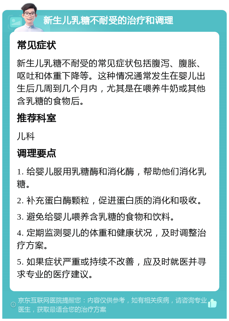 新生儿乳糖不耐受的治疗和调理 常见症状 新生儿乳糖不耐受的常见症状包括腹泻、腹胀、呕吐和体重下降等。这种情况通常发生在婴儿出生后几周到几个月内，尤其是在喂养牛奶或其他含乳糖的食物后。 推荐科室 儿科 调理要点 1. 给婴儿服用乳糖酶和消化酶，帮助他们消化乳糖。 2. 补充蛋白酶颗粒，促进蛋白质的消化和吸收。 3. 避免给婴儿喂养含乳糖的食物和饮料。 4. 定期监测婴儿的体重和健康状况，及时调整治疗方案。 5. 如果症状严重或持续不改善，应及时就医并寻求专业的医疗建议。