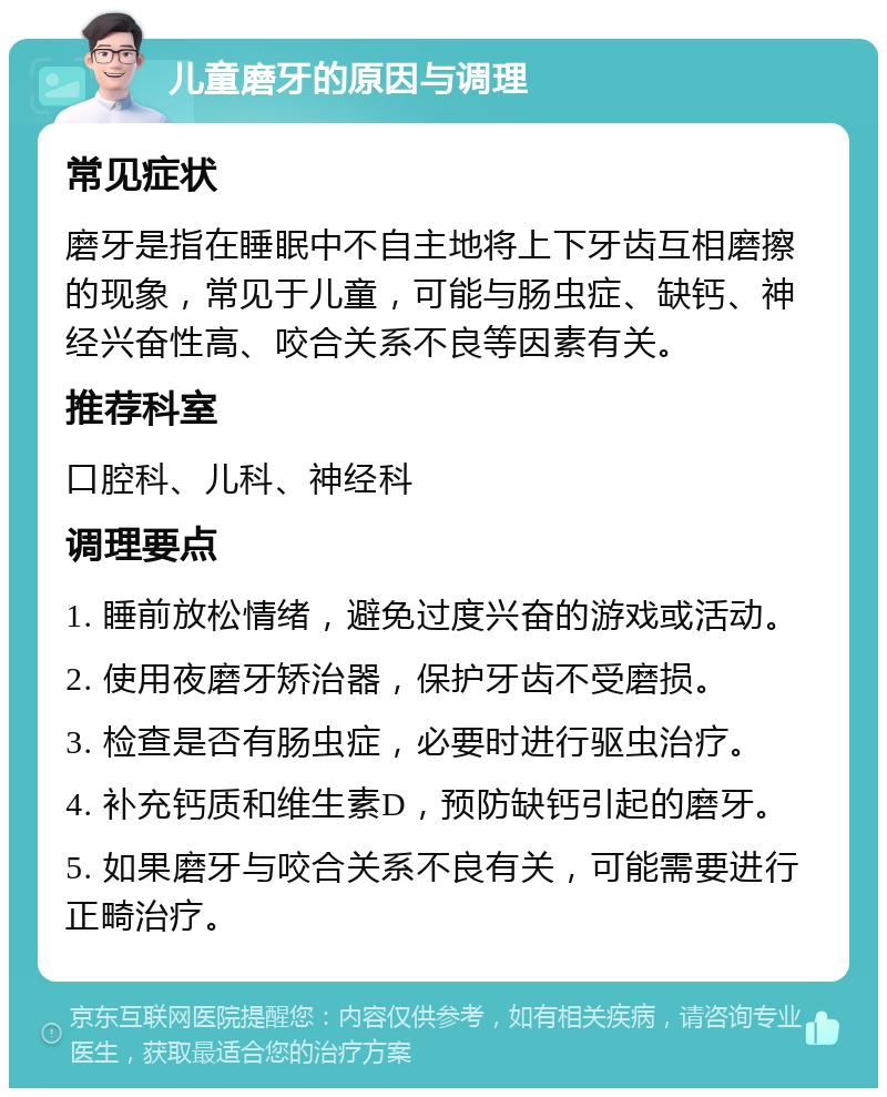 儿童磨牙的原因与调理 常见症状 磨牙是指在睡眠中不自主地将上下牙齿互相磨擦的现象，常见于儿童，可能与肠虫症、缺钙、神经兴奋性高、咬合关系不良等因素有关。 推荐科室 口腔科、儿科、神经科 调理要点 1. 睡前放松情绪，避免过度兴奋的游戏或活动。 2. 使用夜磨牙矫治器，保护牙齿不受磨损。 3. 检查是否有肠虫症，必要时进行驱虫治疗。 4. 补充钙质和维生素D，预防缺钙引起的磨牙。 5. 如果磨牙与咬合关系不良有关，可能需要进行正畸治疗。