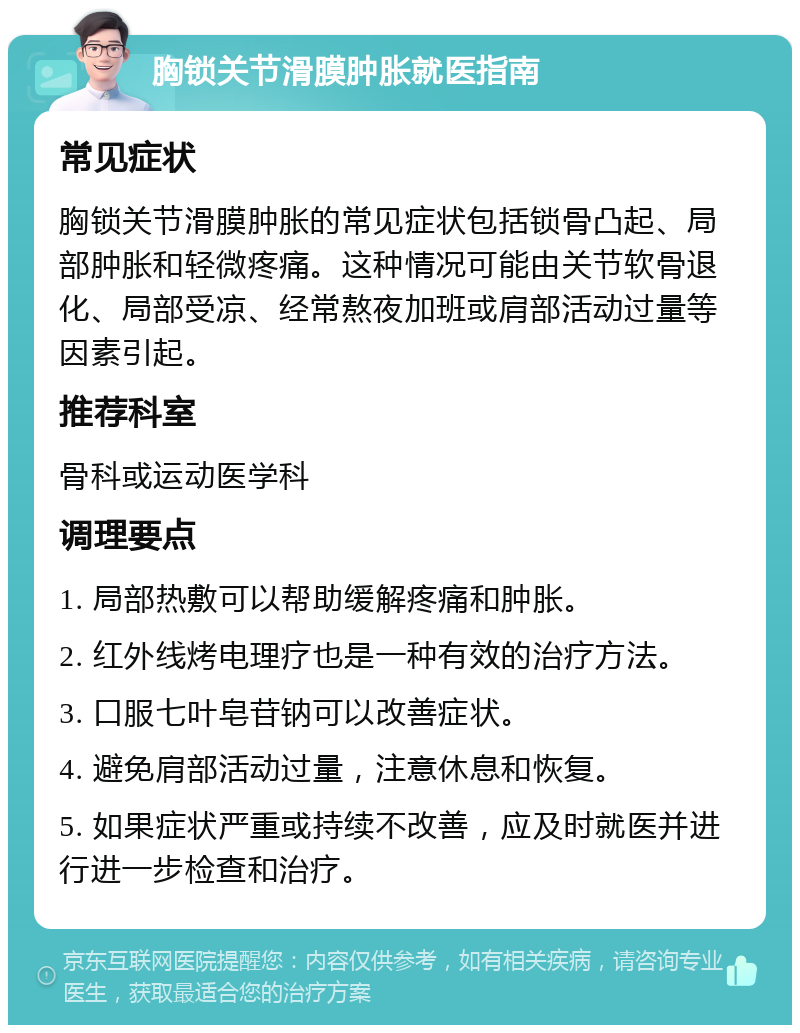 胸锁关节滑膜肿胀就医指南 常见症状 胸锁关节滑膜肿胀的常见症状包括锁骨凸起、局部肿胀和轻微疼痛。这种情况可能由关节软骨退化、局部受凉、经常熬夜加班或肩部活动过量等因素引起。 推荐科室 骨科或运动医学科 调理要点 1. 局部热敷可以帮助缓解疼痛和肿胀。 2. 红外线烤电理疗也是一种有效的治疗方法。 3. 口服七叶皂苷钠可以改善症状。 4. 避免肩部活动过量，注意休息和恢复。 5. 如果症状严重或持续不改善，应及时就医并进行进一步检查和治疗。