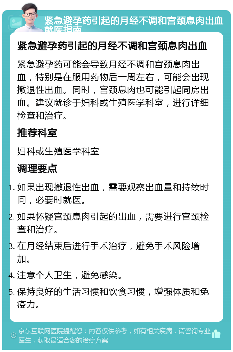 紧急避孕药引起的月经不调和宫颈息肉出血就医指南 紧急避孕药引起的月经不调和宫颈息肉出血 紧急避孕药可能会导致月经不调和宫颈息肉出血，特别是在服用药物后一周左右，可能会出现撤退性出血。同时，宫颈息肉也可能引起同房出血。建议就诊于妇科或生殖医学科室，进行详细检查和治疗。 推荐科室 妇科或生殖医学科室 调理要点 如果出现撤退性出血，需要观察出血量和持续时间，必要时就医。 如果怀疑宫颈息肉引起的出血，需要进行宫颈检查和治疗。 在月经结束后进行手术治疗，避免手术风险增加。 注意个人卫生，避免感染。 保持良好的生活习惯和饮食习惯，增强体质和免疫力。