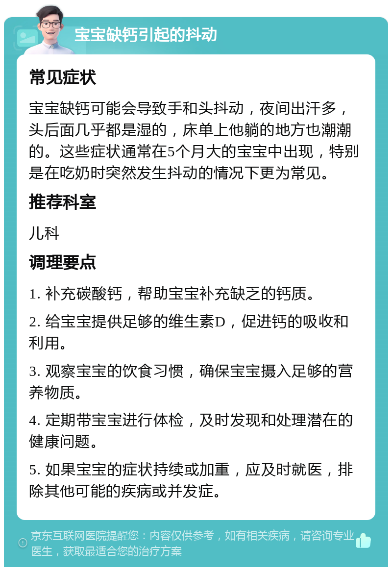 宝宝缺钙引起的抖动 常见症状 宝宝缺钙可能会导致手和头抖动，夜间出汗多，头后面几乎都是湿的，床单上他躺的地方也潮潮的。这些症状通常在5个月大的宝宝中出现，特别是在吃奶时突然发生抖动的情况下更为常见。 推荐科室 儿科 调理要点 1. 补充碳酸钙，帮助宝宝补充缺乏的钙质。 2. 给宝宝提供足够的维生素D，促进钙的吸收和利用。 3. 观察宝宝的饮食习惯，确保宝宝摄入足够的营养物质。 4. 定期带宝宝进行体检，及时发现和处理潜在的健康问题。 5. 如果宝宝的症状持续或加重，应及时就医，排除其他可能的疾病或并发症。