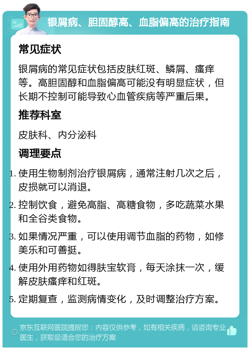 银屑病、胆固醇高、血脂偏高的治疗指南 常见症状 银屑病的常见症状包括皮肤红斑、鳞屑、瘙痒等。高胆固醇和血脂偏高可能没有明显症状，但长期不控制可能导致心血管疾病等严重后果。 推荐科室 皮肤科、内分泌科 调理要点 使用生物制剂治疗银屑病，通常注射几次之后，皮损就可以消退。 控制饮食，避免高脂、高糖食物，多吃蔬菜水果和全谷类食物。 如果情况严重，可以使用调节血脂的药物，如修美乐和可善挺。 使用外用药物如得肤宝软膏，每天涂抹一次，缓解皮肤瘙痒和红斑。 定期复查，监测病情变化，及时调整治疗方案。