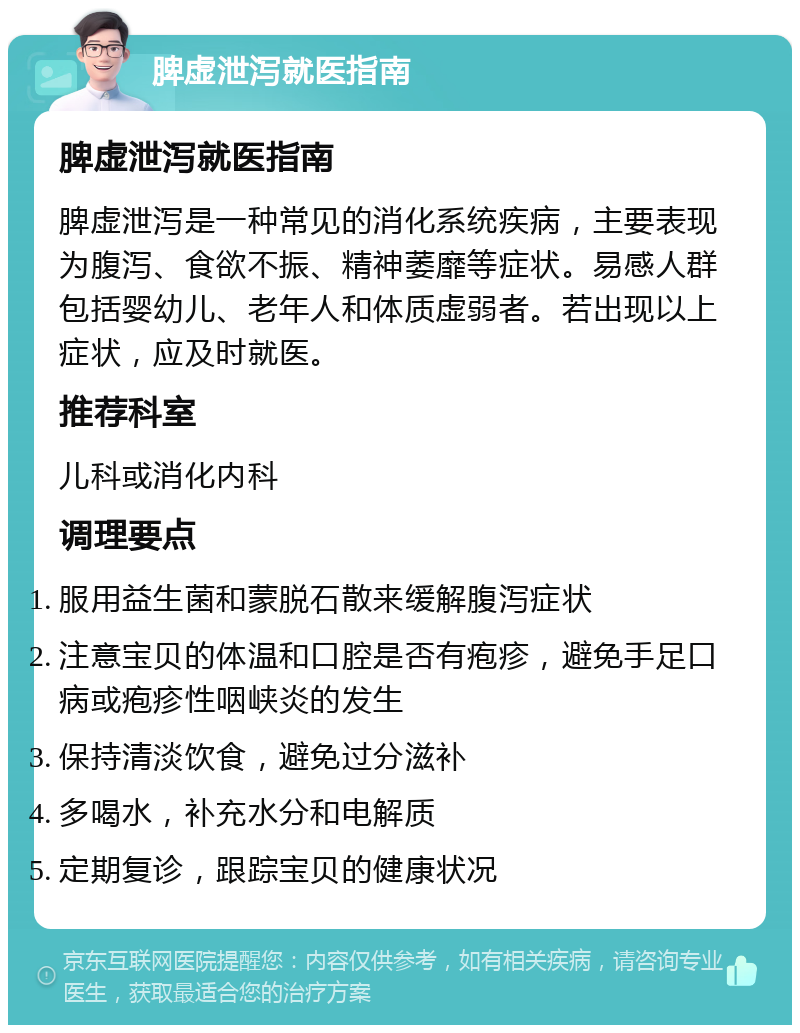 脾虚泄泻就医指南 脾虚泄泻就医指南 脾虚泄泻是一种常见的消化系统疾病，主要表现为腹泻、食欲不振、精神萎靡等症状。易感人群包括婴幼儿、老年人和体质虚弱者。若出现以上症状，应及时就医。 推荐科室 儿科或消化内科 调理要点 服用益生菌和蒙脱石散来缓解腹泻症状 注意宝贝的体温和口腔是否有疱疹，避免手足口病或疱疹性咽峡炎的发生 保持清淡饮食，避免过分滋补 多喝水，补充水分和电解质 定期复诊，跟踪宝贝的健康状况