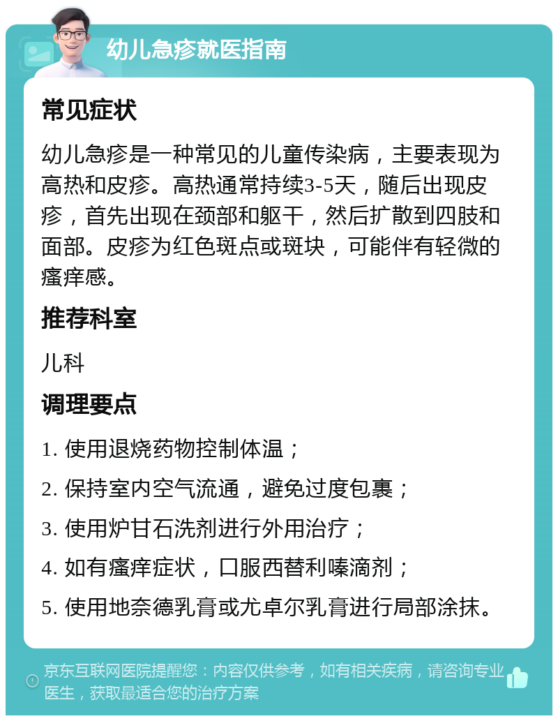 幼儿急疹就医指南 常见症状 幼儿急疹是一种常见的儿童传染病，主要表现为高热和皮疹。高热通常持续3-5天，随后出现皮疹，首先出现在颈部和躯干，然后扩散到四肢和面部。皮疹为红色斑点或斑块，可能伴有轻微的瘙痒感。 推荐科室 儿科 调理要点 1. 使用退烧药物控制体温； 2. 保持室内空气流通，避免过度包裹； 3. 使用炉甘石洗剂进行外用治疗； 4. 如有瘙痒症状，口服西替利嗪滴剂； 5. 使用地奈德乳膏或尤卓尔乳膏进行局部涂抹。