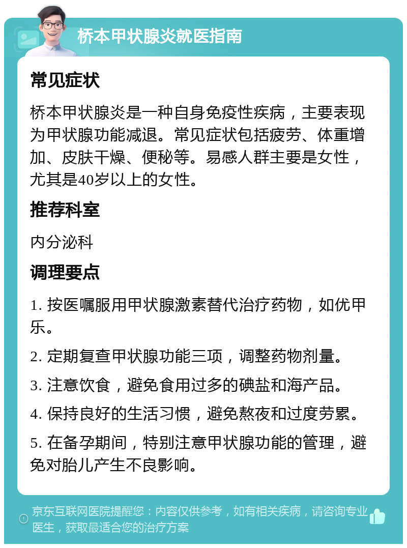 桥本甲状腺炎就医指南 常见症状 桥本甲状腺炎是一种自身免疫性疾病，主要表现为甲状腺功能减退。常见症状包括疲劳、体重增加、皮肤干燥、便秘等。易感人群主要是女性，尤其是40岁以上的女性。 推荐科室 内分泌科 调理要点 1. 按医嘱服用甲状腺激素替代治疗药物，如优甲乐。 2. 定期复查甲状腺功能三项，调整药物剂量。 3. 注意饮食，避免食用过多的碘盐和海产品。 4. 保持良好的生活习惯，避免熬夜和过度劳累。 5. 在备孕期间，特别注意甲状腺功能的管理，避免对胎儿产生不良影响。