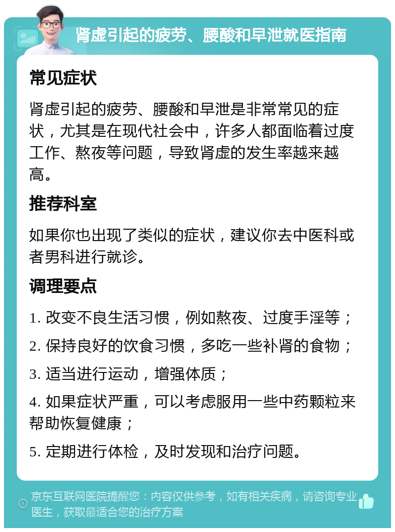 肾虚引起的疲劳、腰酸和早泄就医指南 常见症状 肾虚引起的疲劳、腰酸和早泄是非常常见的症状，尤其是在现代社会中，许多人都面临着过度工作、熬夜等问题，导致肾虚的发生率越来越高。 推荐科室 如果你也出现了类似的症状，建议你去中医科或者男科进行就诊。 调理要点 1. 改变不良生活习惯，例如熬夜、过度手淫等； 2. 保持良好的饮食习惯，多吃一些补肾的食物； 3. 适当进行运动，增强体质； 4. 如果症状严重，可以考虑服用一些中药颗粒来帮助恢复健康； 5. 定期进行体检，及时发现和治疗问题。