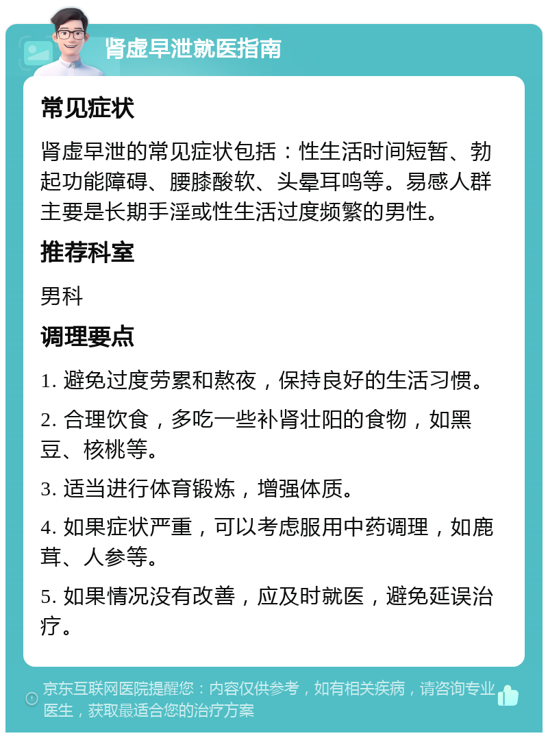 肾虚早泄就医指南 常见症状 肾虚早泄的常见症状包括：性生活时间短暂、勃起功能障碍、腰膝酸软、头晕耳鸣等。易感人群主要是长期手淫或性生活过度频繁的男性。 推荐科室 男科 调理要点 1. 避免过度劳累和熬夜，保持良好的生活习惯。 2. 合理饮食，多吃一些补肾壮阳的食物，如黑豆、核桃等。 3. 适当进行体育锻炼，增强体质。 4. 如果症状严重，可以考虑服用中药调理，如鹿茸、人参等。 5. 如果情况没有改善，应及时就医，避免延误治疗。