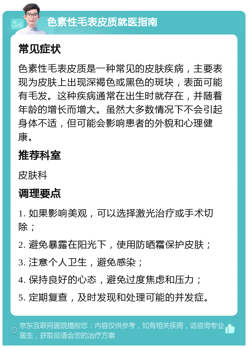 色素性毛表皮质就医指南 常见症状 色素性毛表皮质是一种常见的皮肤疾病，主要表现为皮肤上出现深褐色或黑色的斑块，表面可能有毛发。这种疾病通常在出生时就存在，并随着年龄的增长而增大。虽然大多数情况下不会引起身体不适，但可能会影响患者的外貌和心理健康。 推荐科室 皮肤科 调理要点 1. 如果影响美观，可以选择激光治疗或手术切除； 2. 避免暴露在阳光下，使用防晒霜保护皮肤； 3. 注意个人卫生，避免感染； 4. 保持良好的心态，避免过度焦虑和压力； 5. 定期复查，及时发现和处理可能的并发症。