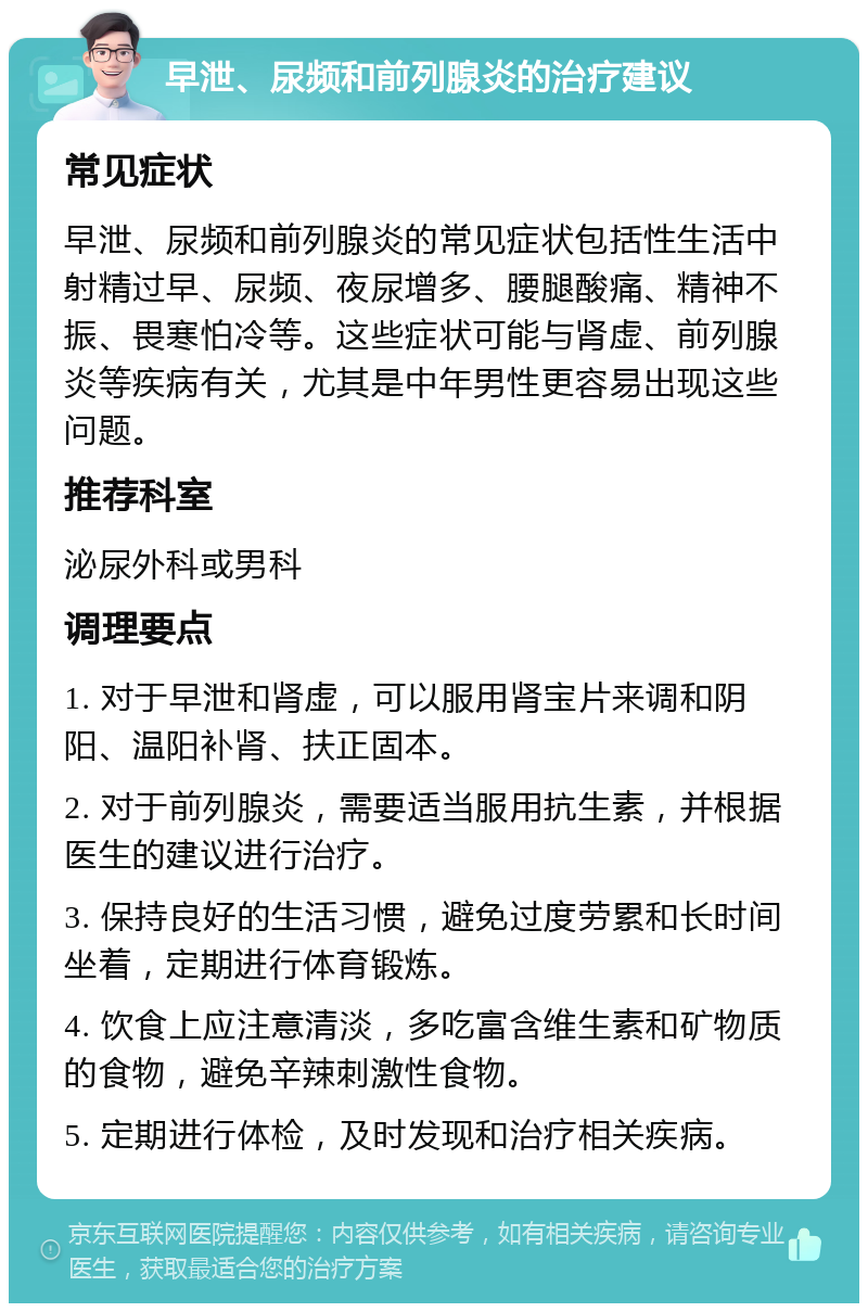 早泄、尿频和前列腺炎的治疗建议 常见症状 早泄、尿频和前列腺炎的常见症状包括性生活中射精过早、尿频、夜尿增多、腰腿酸痛、精神不振、畏寒怕冷等。这些症状可能与肾虚、前列腺炎等疾病有关，尤其是中年男性更容易出现这些问题。 推荐科室 泌尿外科或男科 调理要点 1. 对于早泄和肾虚，可以服用肾宝片来调和阴阳、温阳补肾、扶正固本。 2. 对于前列腺炎，需要适当服用抗生素，并根据医生的建议进行治疗。 3. 保持良好的生活习惯，避免过度劳累和长时间坐着，定期进行体育锻炼。 4. 饮食上应注意清淡，多吃富含维生素和矿物质的食物，避免辛辣刺激性食物。 5. 定期进行体检，及时发现和治疗相关疾病。