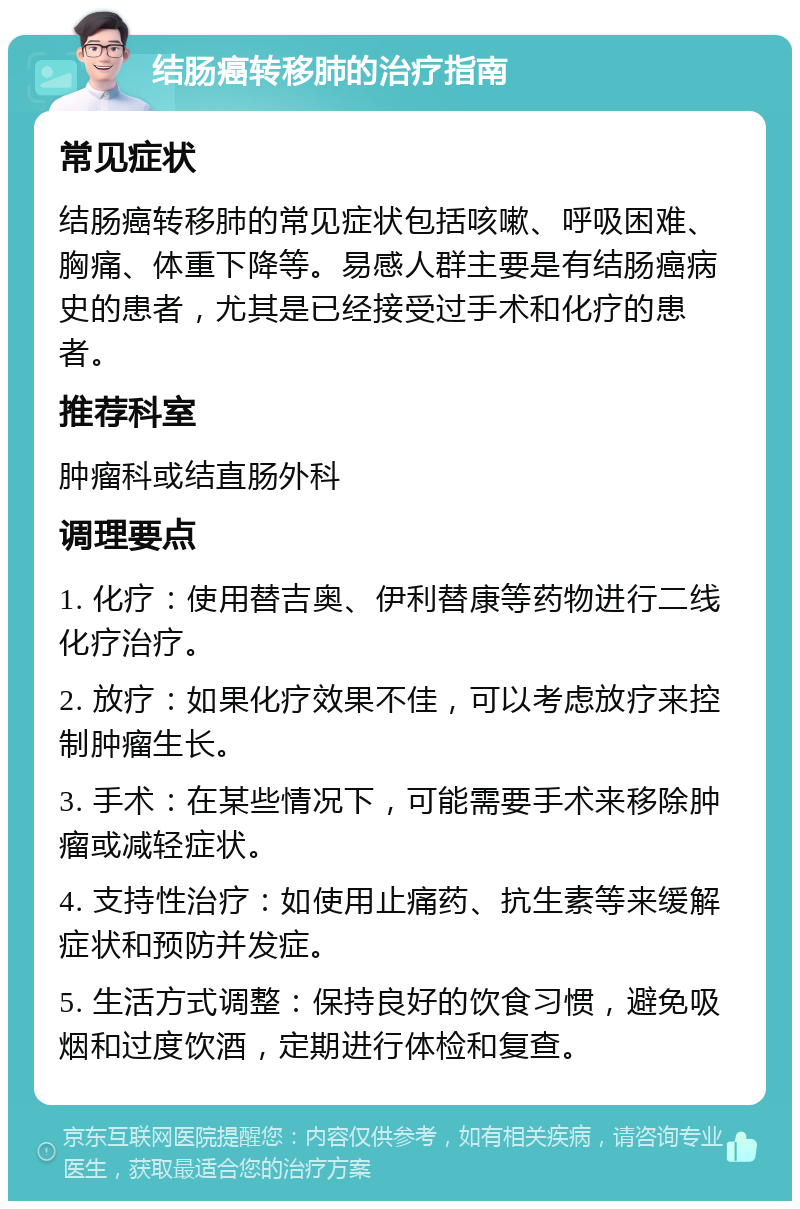 结肠癌转移肺的治疗指南 常见症状 结肠癌转移肺的常见症状包括咳嗽、呼吸困难、胸痛、体重下降等。易感人群主要是有结肠癌病史的患者，尤其是已经接受过手术和化疗的患者。 推荐科室 肿瘤科或结直肠外科 调理要点 1. 化疗：使用替吉奥、伊利替康等药物进行二线化疗治疗。 2. 放疗：如果化疗效果不佳，可以考虑放疗来控制肿瘤生长。 3. 手术：在某些情况下，可能需要手术来移除肿瘤或减轻症状。 4. 支持性治疗：如使用止痛药、抗生素等来缓解症状和预防并发症。 5. 生活方式调整：保持良好的饮食习惯，避免吸烟和过度饮酒，定期进行体检和复查。