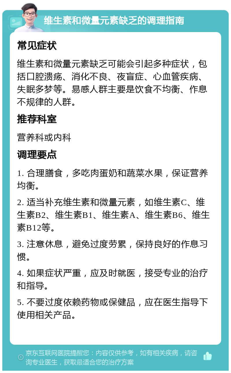 维生素和微量元素缺乏的调理指南 常见症状 维生素和微量元素缺乏可能会引起多种症状，包括口腔溃疡、消化不良、夜盲症、心血管疾病、失眠多梦等。易感人群主要是饮食不均衡、作息不规律的人群。 推荐科室 营养科或内科 调理要点 1. 合理膳食，多吃肉蛋奶和蔬菜水果，保证营养均衡。 2. 适当补充维生素和微量元素，如维生素C、维生素B2、维生素B1、维生素A、维生素B6、维生素B12等。 3. 注意休息，避免过度劳累，保持良好的作息习惯。 4. 如果症状严重，应及时就医，接受专业的治疗和指导。 5. 不要过度依赖药物或保健品，应在医生指导下使用相关产品。