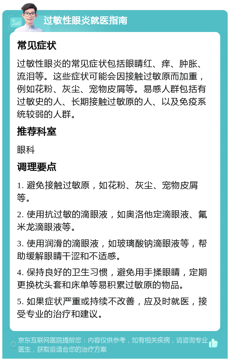 过敏性眼炎就医指南 常见症状 过敏性眼炎的常见症状包括眼睛红、痒、肿胀、流泪等。这些症状可能会因接触过敏原而加重，例如花粉、灰尘、宠物皮屑等。易感人群包括有过敏史的人、长期接触过敏原的人、以及免疫系统较弱的人群。 推荐科室 眼科 调理要点 1. 避免接触过敏原，如花粉、灰尘、宠物皮屑等。 2. 使用抗过敏的滴眼液，如奥洛他定滴眼液、氟米龙滴眼液等。 3. 使用润滑的滴眼液，如玻璃酸钠滴眼液等，帮助缓解眼睛干涩和不适感。 4. 保持良好的卫生习惯，避免用手揉眼睛，定期更换枕头套和床单等易积累过敏原的物品。 5. 如果症状严重或持续不改善，应及时就医，接受专业的治疗和建议。