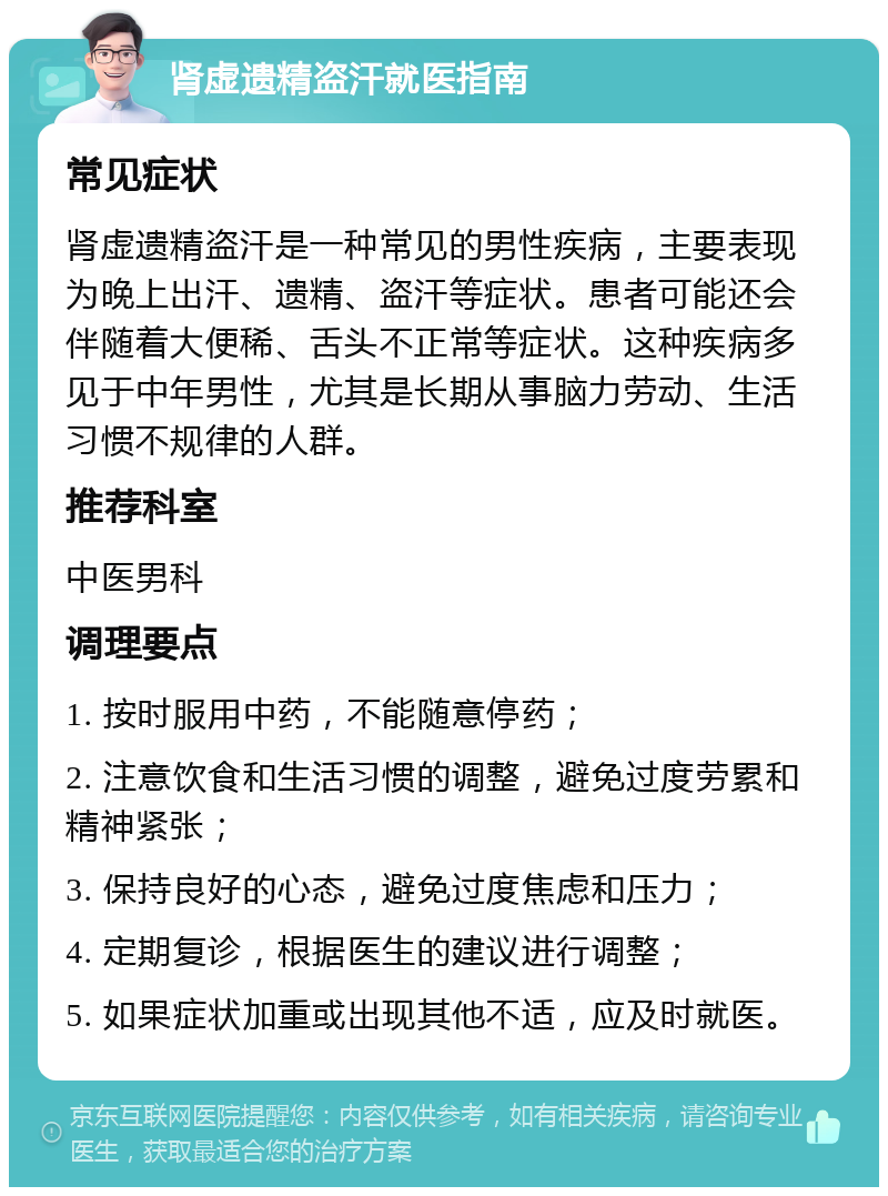 肾虚遗精盗汗就医指南 常见症状 肾虚遗精盗汗是一种常见的男性疾病，主要表现为晚上出汗、遗精、盗汗等症状。患者可能还会伴随着大便稀、舌头不正常等症状。这种疾病多见于中年男性，尤其是长期从事脑力劳动、生活习惯不规律的人群。 推荐科室 中医男科 调理要点 1. 按时服用中药，不能随意停药； 2. 注意饮食和生活习惯的调整，避免过度劳累和精神紧张； 3. 保持良好的心态，避免过度焦虑和压力； 4. 定期复诊，根据医生的建议进行调整； 5. 如果症状加重或出现其他不适，应及时就医。