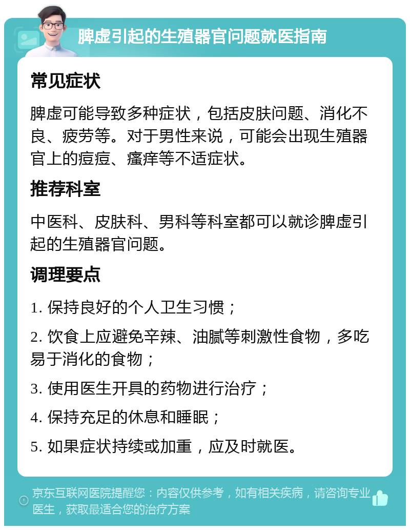 脾虚引起的生殖器官问题就医指南 常见症状 脾虚可能导致多种症状，包括皮肤问题、消化不良、疲劳等。对于男性来说，可能会出现生殖器官上的痘痘、瘙痒等不适症状。 推荐科室 中医科、皮肤科、男科等科室都可以就诊脾虚引起的生殖器官问题。 调理要点 1. 保持良好的个人卫生习惯； 2. 饮食上应避免辛辣、油腻等刺激性食物，多吃易于消化的食物； 3. 使用医生开具的药物进行治疗； 4. 保持充足的休息和睡眠； 5. 如果症状持续或加重，应及时就医。