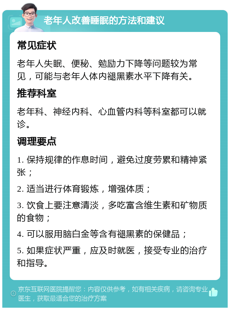 老年人改善睡眠的方法和建议 常见症状 老年人失眠、便秘、勉励力下降等问题较为常见，可能与老年人体内褪黑素水平下降有关。 推荐科室 老年科、神经内科、心血管内科等科室都可以就诊。 调理要点 1. 保持规律的作息时间，避免过度劳累和精神紧张； 2. 适当进行体育锻炼，增强体质； 3. 饮食上要注意清淡，多吃富含维生素和矿物质的食物； 4. 可以服用脑白金等含有褪黑素的保健品； 5. 如果症状严重，应及时就医，接受专业的治疗和指导。