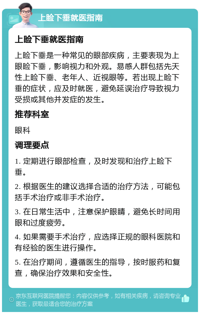 上睑下垂就医指南 上睑下垂就医指南 上睑下垂是一种常见的眼部疾病，主要表现为上眼睑下垂，影响视力和外观。易感人群包括先天性上睑下垂、老年人、近视眼等。若出现上睑下垂的症状，应及时就医，避免延误治疗导致视力受损或其他并发症的发生。 推荐科室 眼科 调理要点 1. 定期进行眼部检查，及时发现和治疗上睑下垂。 2. 根据医生的建议选择合适的治疗方法，可能包括手术治疗或非手术治疗。 3. 在日常生活中，注意保护眼睛，避免长时间用眼和过度疲劳。 4. 如果需要手术治疗，应选择正规的眼科医院和有经验的医生进行操作。 5. 在治疗期间，遵循医生的指导，按时服药和复查，确保治疗效果和安全性。