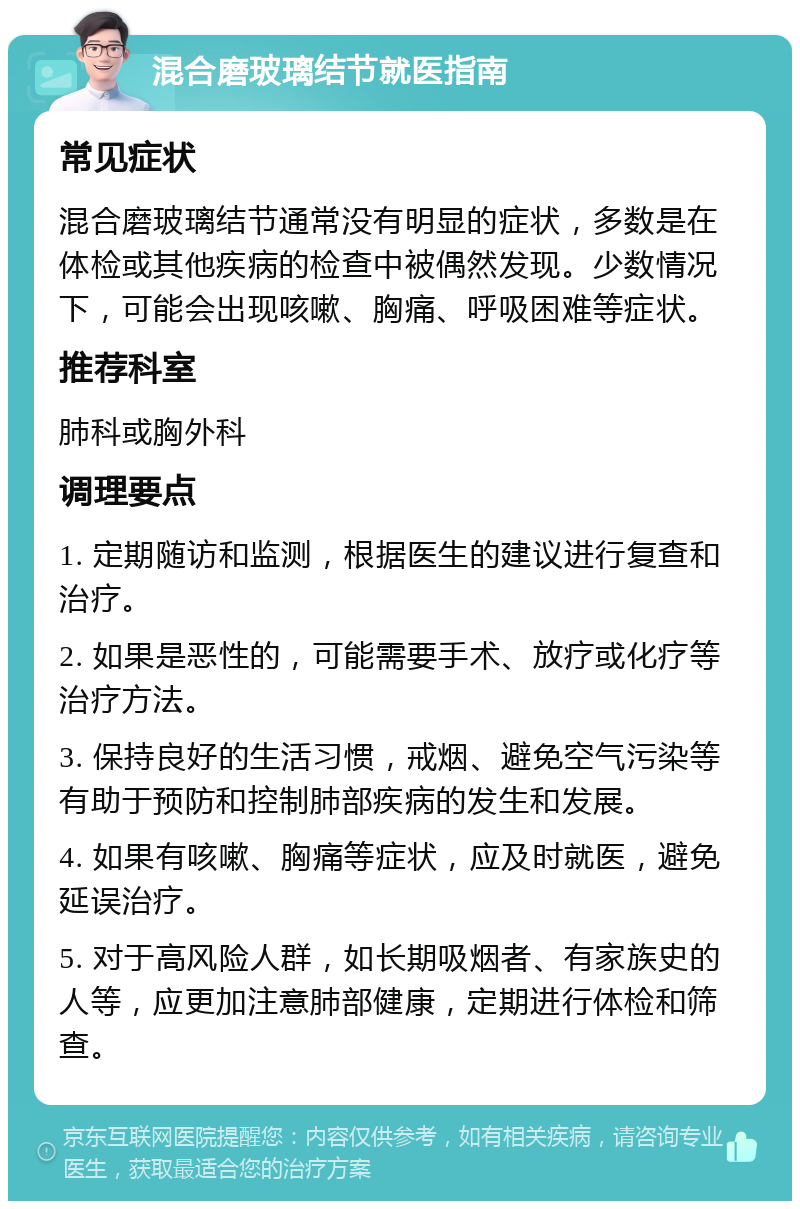 混合磨玻璃结节就医指南 常见症状 混合磨玻璃结节通常没有明显的症状，多数是在体检或其他疾病的检查中被偶然发现。少数情况下，可能会出现咳嗽、胸痛、呼吸困难等症状。 推荐科室 肺科或胸外科 调理要点 1. 定期随访和监测，根据医生的建议进行复查和治疗。 2. 如果是恶性的，可能需要手术、放疗或化疗等治疗方法。 3. 保持良好的生活习惯，戒烟、避免空气污染等有助于预防和控制肺部疾病的发生和发展。 4. 如果有咳嗽、胸痛等症状，应及时就医，避免延误治疗。 5. 对于高风险人群，如长期吸烟者、有家族史的人等，应更加注意肺部健康，定期进行体检和筛查。