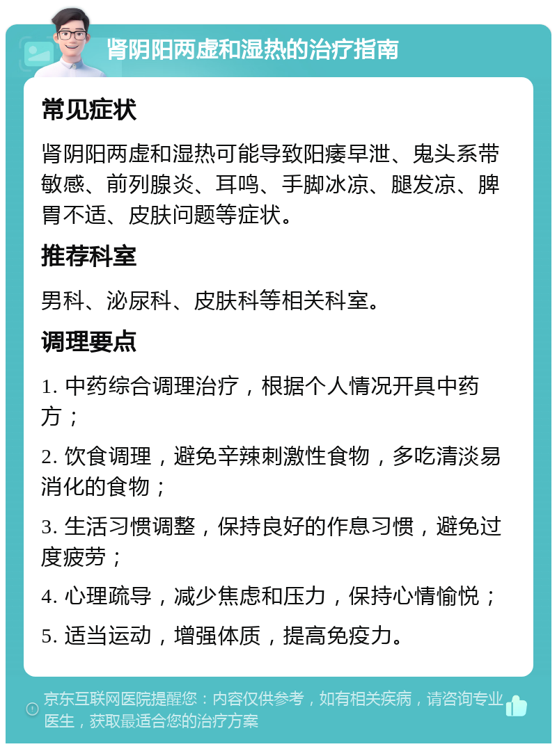 肾阴阳两虚和湿热的治疗指南 常见症状 肾阴阳两虚和湿热可能导致阳痿早泄、鬼头系带敏感、前列腺炎、耳鸣、手脚冰凉、腿发凉、脾胃不适、皮肤问题等症状。 推荐科室 男科、泌尿科、皮肤科等相关科室。 调理要点 1. 中药综合调理治疗，根据个人情况开具中药方； 2. 饮食调理，避免辛辣刺激性食物，多吃清淡易消化的食物； 3. 生活习惯调整，保持良好的作息习惯，避免过度疲劳； 4. 心理疏导，减少焦虑和压力，保持心情愉悦； 5. 适当运动，增强体质，提高免疫力。