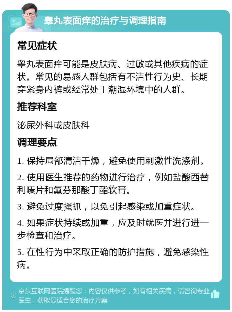 睾丸表面痒的治疗与调理指南 常见症状 睾丸表面痒可能是皮肤病、过敏或其他疾病的症状。常见的易感人群包括有不洁性行为史、长期穿紧身内裤或经常处于潮湿环境中的人群。 推荐科室 泌尿外科或皮肤科 调理要点 1. 保持局部清洁干燥，避免使用刺激性洗涤剂。 2. 使用医生推荐的药物进行治疗，例如盐酸西替利嗪片和氟芬那酸丁酯软膏。 3. 避免过度搔抓，以免引起感染或加重症状。 4. 如果症状持续或加重，应及时就医并进行进一步检查和治疗。 5. 在性行为中采取正确的防护措施，避免感染性病。