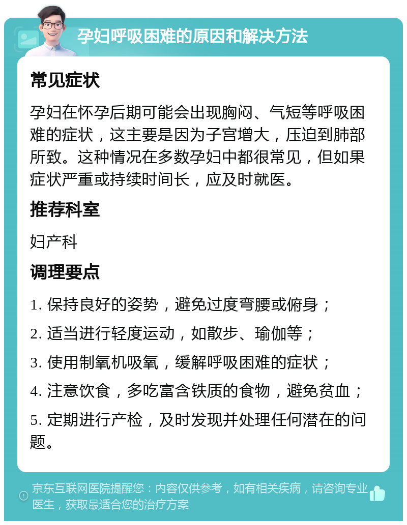 孕妇呼吸困难的原因和解决方法 常见症状 孕妇在怀孕后期可能会出现胸闷、气短等呼吸困难的症状，这主要是因为子宫增大，压迫到肺部所致。这种情况在多数孕妇中都很常见，但如果症状严重或持续时间长，应及时就医。 推荐科室 妇产科 调理要点 1. 保持良好的姿势，避免过度弯腰或俯身； 2. 适当进行轻度运动，如散步、瑜伽等； 3. 使用制氧机吸氧，缓解呼吸困难的症状； 4. 注意饮食，多吃富含铁质的食物，避免贫血； 5. 定期进行产检，及时发现并处理任何潜在的问题。