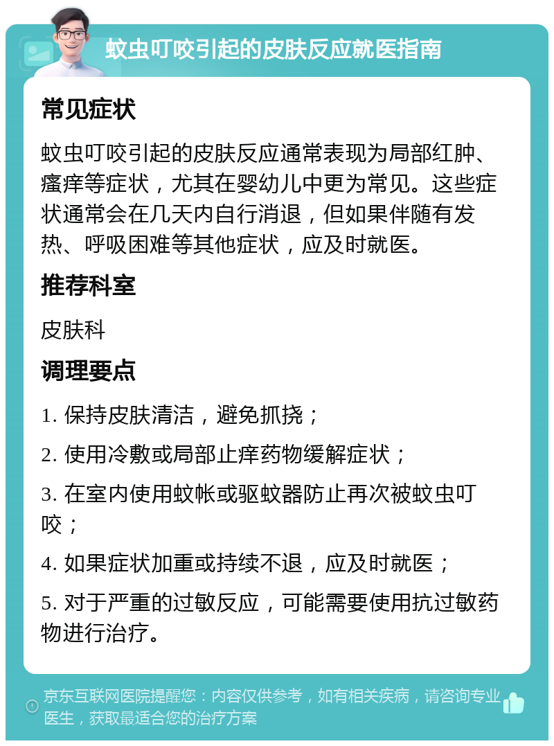 蚊虫叮咬引起的皮肤反应就医指南 常见症状 蚊虫叮咬引起的皮肤反应通常表现为局部红肿、瘙痒等症状，尤其在婴幼儿中更为常见。这些症状通常会在几天内自行消退，但如果伴随有发热、呼吸困难等其他症状，应及时就医。 推荐科室 皮肤科 调理要点 1. 保持皮肤清洁，避免抓挠； 2. 使用冷敷或局部止痒药物缓解症状； 3. 在室内使用蚊帐或驱蚊器防止再次被蚊虫叮咬； 4. 如果症状加重或持续不退，应及时就医； 5. 对于严重的过敏反应，可能需要使用抗过敏药物进行治疗。