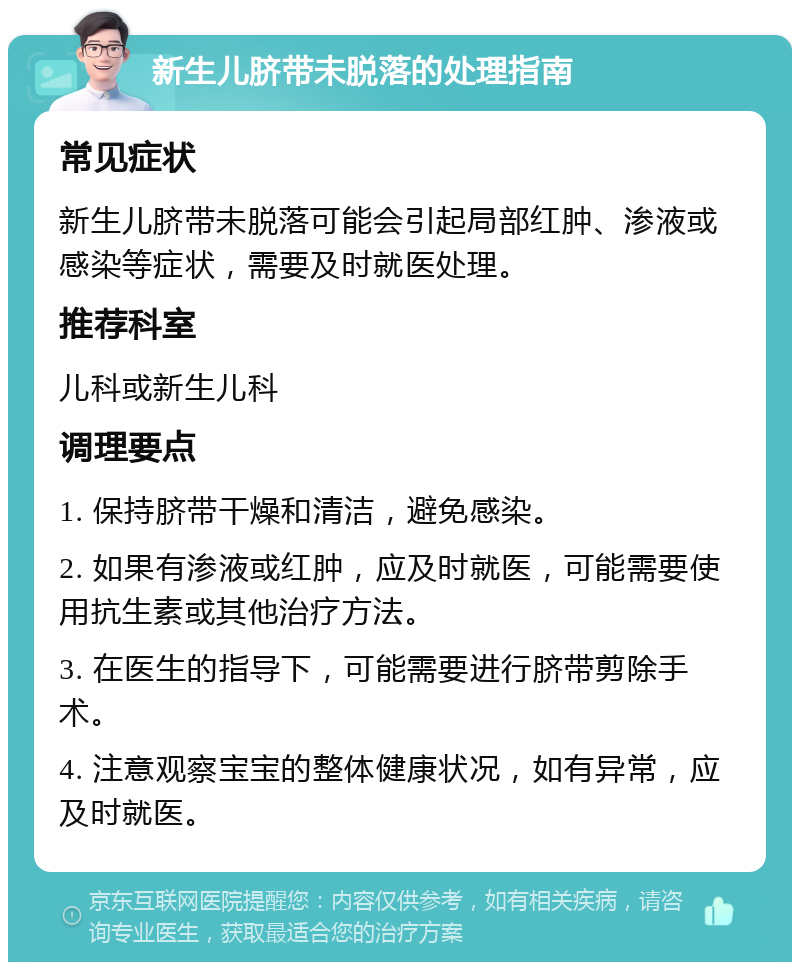 新生儿脐带未脱落的处理指南 常见症状 新生儿脐带未脱落可能会引起局部红肿、渗液或感染等症状，需要及时就医处理。 推荐科室 儿科或新生儿科 调理要点 1. 保持脐带干燥和清洁，避免感染。 2. 如果有渗液或红肿，应及时就医，可能需要使用抗生素或其他治疗方法。 3. 在医生的指导下，可能需要进行脐带剪除手术。 4. 注意观察宝宝的整体健康状况，如有异常，应及时就医。