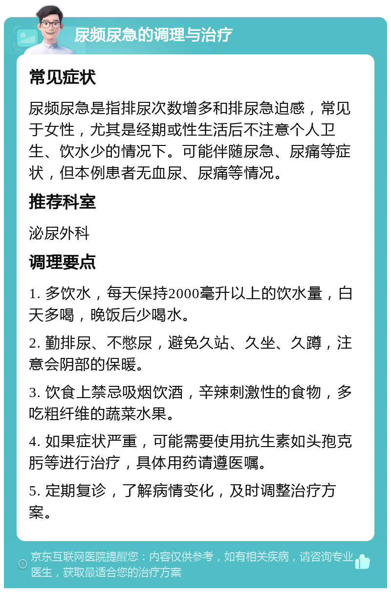 尿频尿急的调理与治疗 常见症状 尿频尿急是指排尿次数增多和排尿急迫感，常见于女性，尤其是经期或性生活后不注意个人卫生、饮水少的情况下。可能伴随尿急、尿痛等症状，但本例患者无血尿、尿痛等情况。 推荐科室 泌尿外科 调理要点 1. 多饮水，每天保持2000毫升以上的饮水量，白天多喝，晚饭后少喝水。 2. 勤排尿、不憋尿，避免久站、久坐、久蹲，注意会阴部的保暖。 3. 饮食上禁忌吸烟饮酒，辛辣刺激性的食物，多吃粗纤维的蔬菜水果。 4. 如果症状严重，可能需要使用抗生素如头孢克肟等进行治疗，具体用药请遵医嘱。 5. 定期复诊，了解病情变化，及时调整治疗方案。