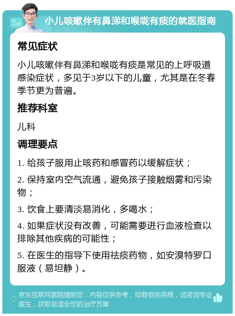 小儿咳嗽伴有鼻涕和喉咙有痰的就医指南 常见症状 小儿咳嗽伴有鼻涕和喉咙有痰是常见的上呼吸道感染症状，多见于3岁以下的儿童，尤其是在冬春季节更为普遍。 推荐科室 儿科 调理要点 1. 给孩子服用止咳药和感冒药以缓解症状； 2. 保持室内空气流通，避免孩子接触烟雾和污染物； 3. 饮食上要清淡易消化，多喝水； 4. 如果症状没有改善，可能需要进行血液检查以排除其他疾病的可能性； 5. 在医生的指导下使用祛痰药物，如安溴特罗口服液（易坦静）。